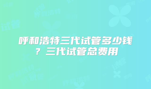 呼和浩特三代试管多少钱？三代试管总费用