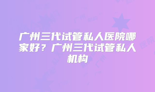 广州三代试管私人医院哪家好？广州三代试管私人机构