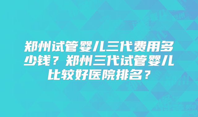 郑州试管婴儿三代费用多少钱？郑州三代试管婴儿比较好医院排名？