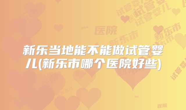 新乐当地能不能做试管婴儿(新乐市哪个医院好些)