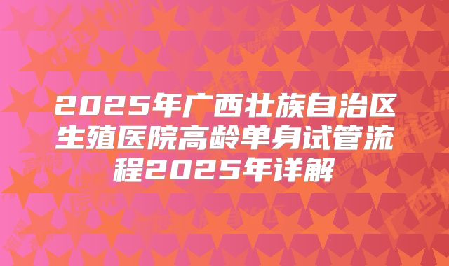 2025年广西壮族自治区生殖医院高龄单身试管流程2025年详解