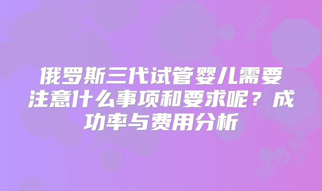 俄罗斯三代试管婴儿需要注意什么事项和要求呢？成功率与费用分析