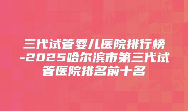 三代试管婴儿医院排行榜-2025哈尔滨市第三代试管医院排名前十名