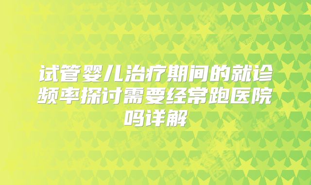 试管婴儿治疗期间的就诊频率探讨需要经常跑医院吗详解