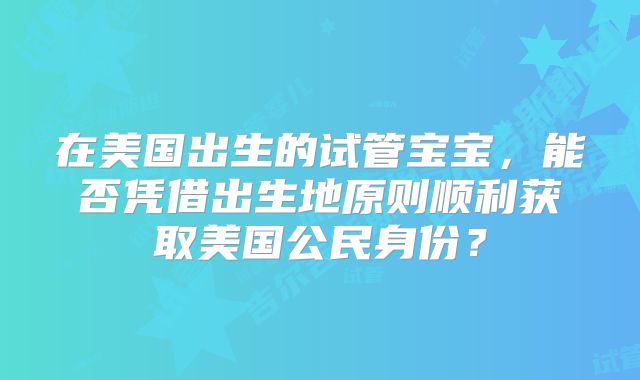 在美国出生的试管宝宝，能否凭借出生地原则顺利获取美国公民身份？