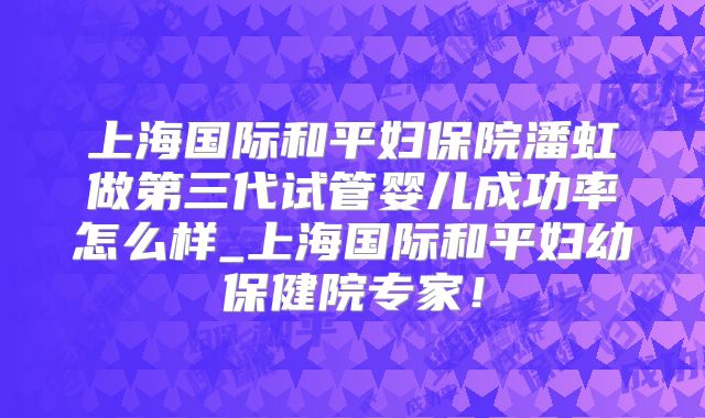 上海国际和平妇保院潘虹做第三代试管婴儿成功率怎么样_上海国际和平妇幼保健院专家！
