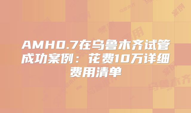 AMH0.7在乌鲁木齐试管成功案例:花费10万详细费用清单