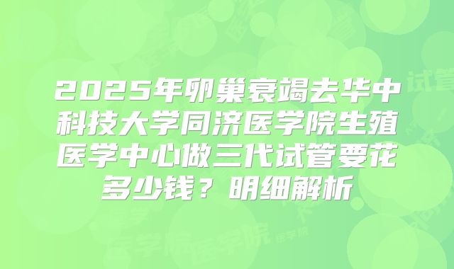2025年卵巢衰竭去华中科技大学同济医学院生殖医学中心做三代试管要花多少钱？明细解析
