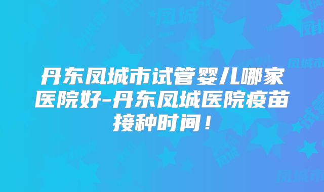 丹东凤城市试管婴儿哪家医院好-丹东凤城医院疫苗接种时间!