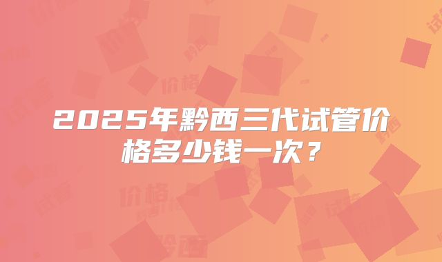 2025年黔西三代试管价格多少钱一次？