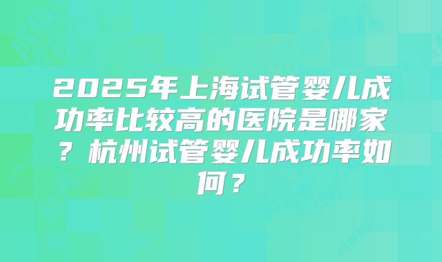 2025年上海试管婴儿成功率比较高的医院是哪家?杭州试管婴儿成功率如何?
