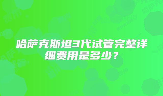 哈萨克斯坦3代试管完整详细费用是多少？