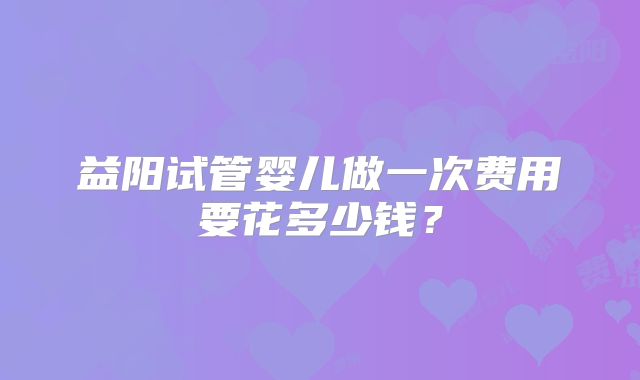 益阳试管婴儿做一次费用要花多少钱？