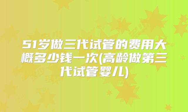 51岁做三代试管的费用大概多少钱一次(高龄做第三代试管婴儿)