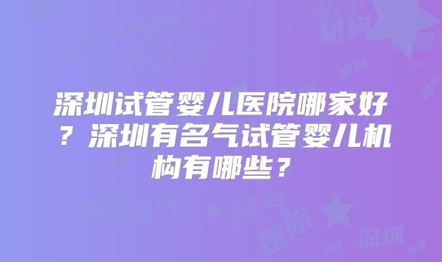 深圳试管婴儿医院哪家好？深圳有名气试管婴儿机构有哪些？