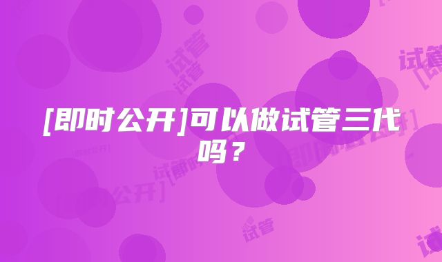 [即时公开]可以做试管三代吗？