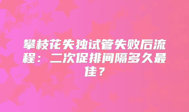 攀枝花失独试管失败后流程：二次促排间隔多久最佳？