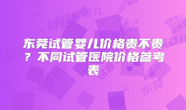 东莞试管婴儿价格贵不贵？不同试管医院价格参考表