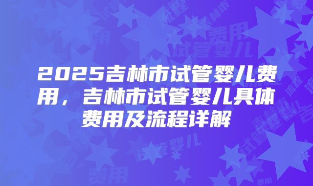 2025吉林市试管婴儿费用，吉林市试管婴儿具体费用及流程详解