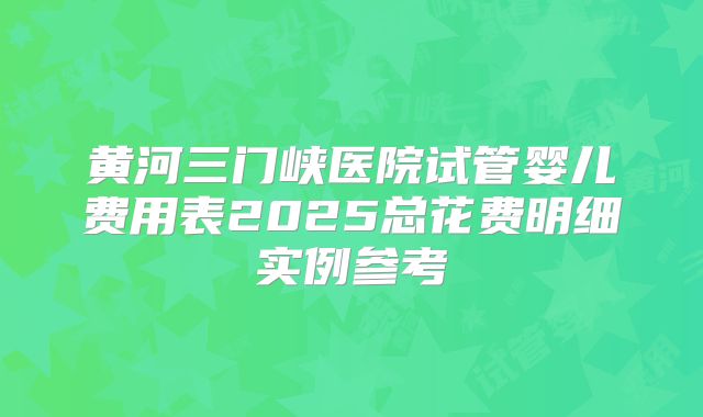 黄河三门峡医院试管婴儿费用表2025总花费明细实例参考