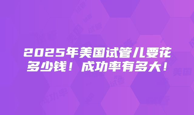 2025年美国试管儿要花多少钱!成功率有多大!