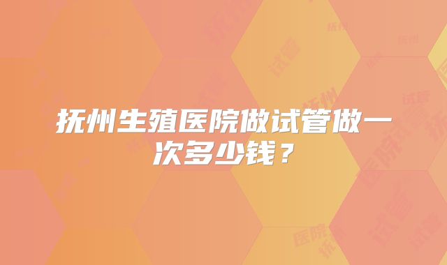 抚州生殖医院做试管做一次多少钱？