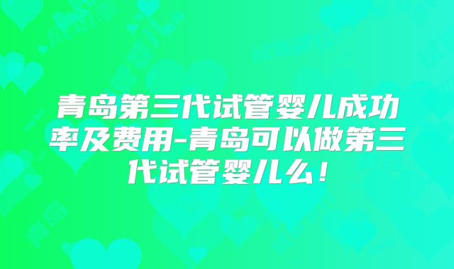 青岛第三代试管婴儿成功率及费用-青岛可以做第三代试管婴儿么！