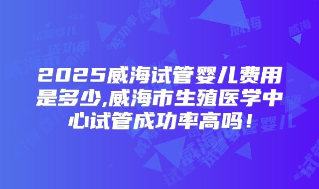 2025威海试管婴儿费用是多少,威海市生殖医学中心试管成功率高吗！