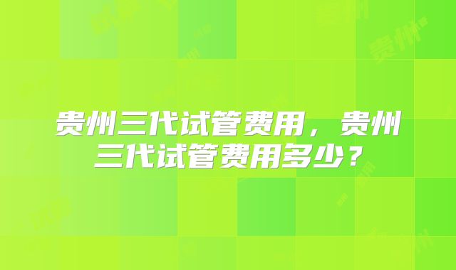 贵州三代试管费用，贵州三代试管费用多少？