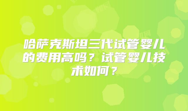 哈萨克斯坦三代试管婴儿的费用高吗？试管婴儿技术如何？