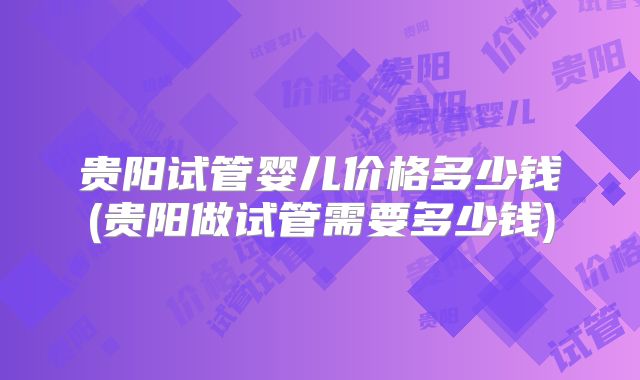 贵阳试管婴儿价格多少钱(贵阳做试管需要多少钱)