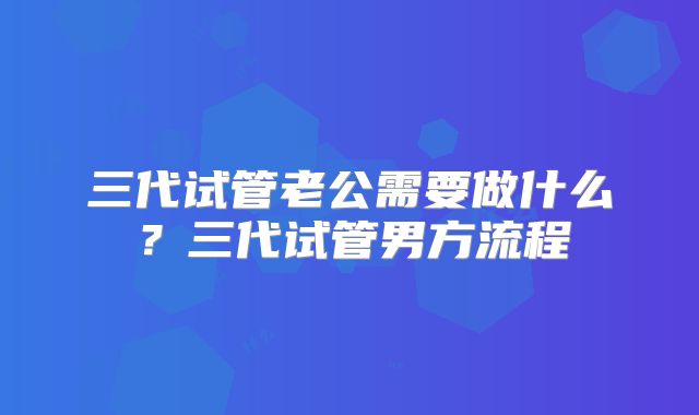 三代试管老公需要做什么？三代试管男方流程