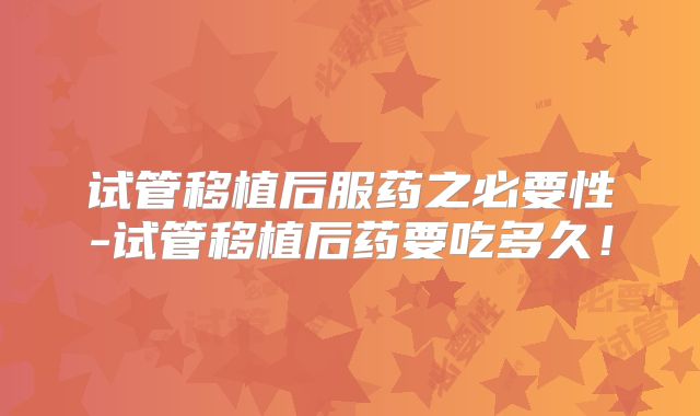 试管移植后服药之必要性-试管移植后药要吃多久！