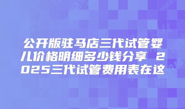 公开版驻马店三代试管婴儿价格明细多少钱分享 2025三代试管费用表在这