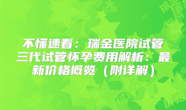 不懂速看：瑞金医院试管三代试管怀孕费用解析：最新价格概览（附详解）