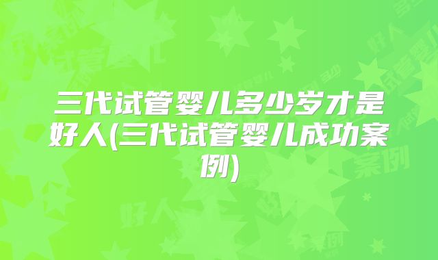 三代试管婴儿多少岁才是好人(三代试管婴儿成功案例)