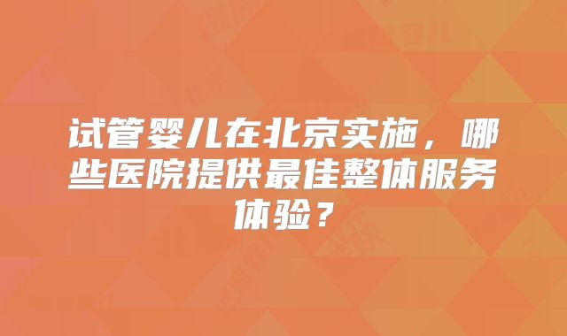 试管婴儿在北京实施，哪些医院提供最佳整体服务体验？