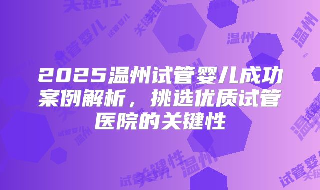 2025温州试管婴儿成功案例解析,挑选优质试管医院的关键性