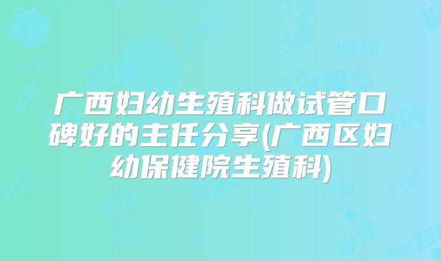 广西妇幼生殖科做试管口碑好的主任分享(广西区妇幼保健院生殖科)