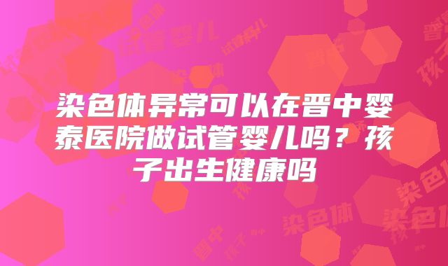 染色体异常可以在晋中婴泰医院做试管婴儿吗?孩子出生健康吗