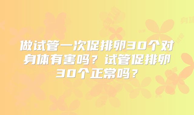 做试管一次促排卵30个对身体有害吗？试管促排卵30个正常吗？