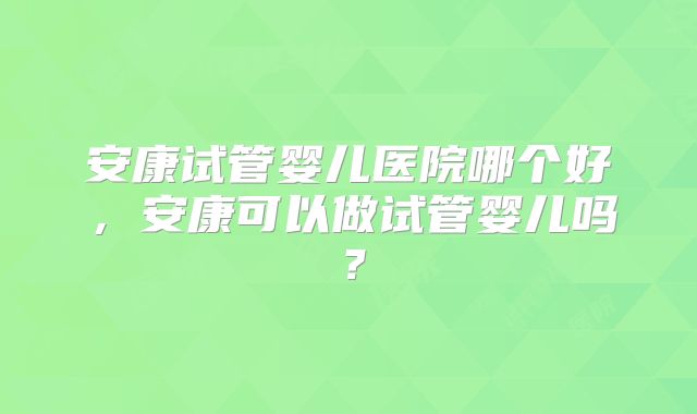 安康试管婴儿医院哪个好，安康可以做试管婴儿吗？