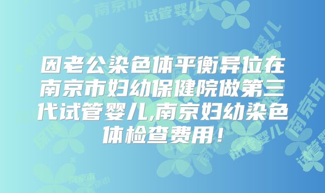 因老公染色体平衡异位在南京市妇幼保健院做第三代试管婴儿,南京妇幼染色体检查费用！