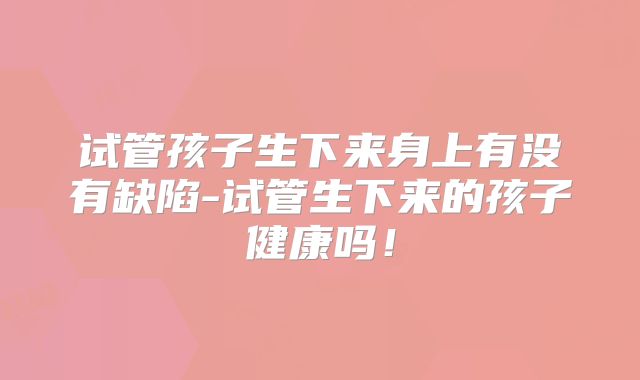 试管孩子生下来身上有没有缺陷-试管生下来的孩子健康吗！