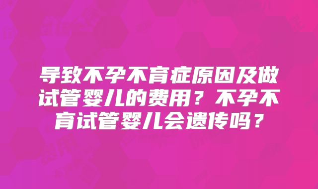 导致不孕不育症原因及做试管婴儿的费用？不孕不育试管婴儿会遗传吗？