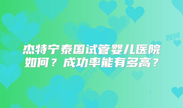 杰特宁泰国试管婴儿医院如何？成功率能有多高？