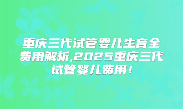 重庆三代试管婴儿生育全费用解析,2025重庆三代试管婴儿费用！
