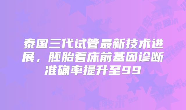 泰国三代试管最新技术进展，胚胎着床前基因诊断准确率提升至99