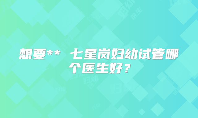 想要** 七星岗妇幼试管哪个医生好？
