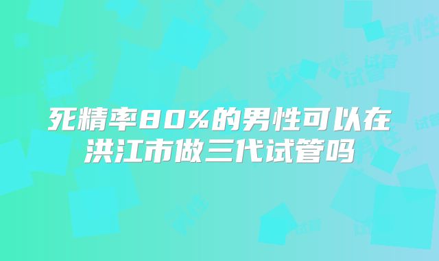 死精率80%的男性可以在洪江市做三代试管吗